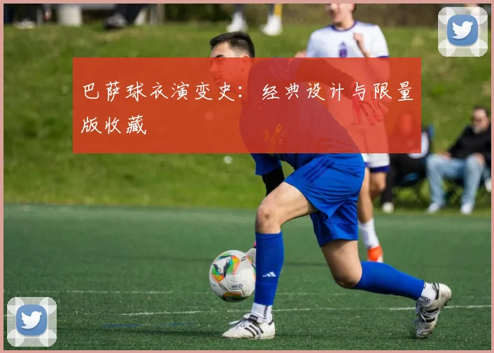 巴萨球衣演变史:经典设计与限量版收藏